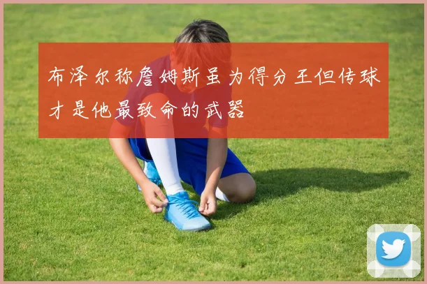 布泽尔称詹姆斯虽为得分王但传球才是他最致命的武器