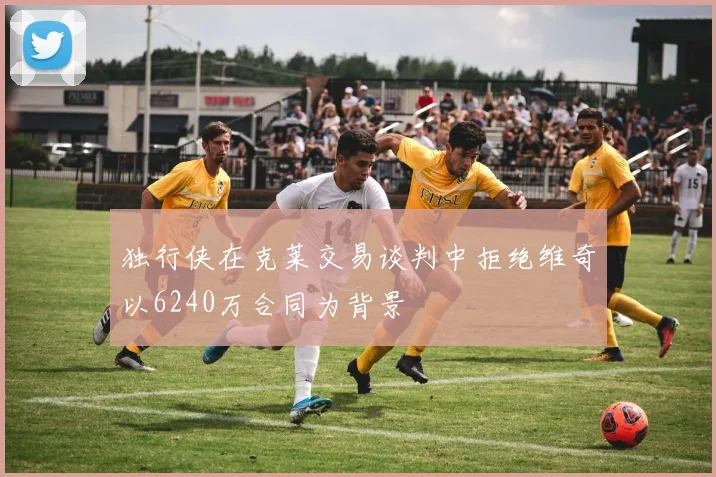 独行侠在克莱交易谈判中拒绝维奇以6240万合同为背景
