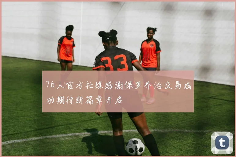 76人官方社媒感谢保罗乔治交易成功期待新篇章开启