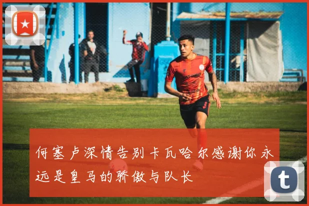 何塞卢深情告别卡瓦哈尔感谢你永远是皇马的骄傲与队长