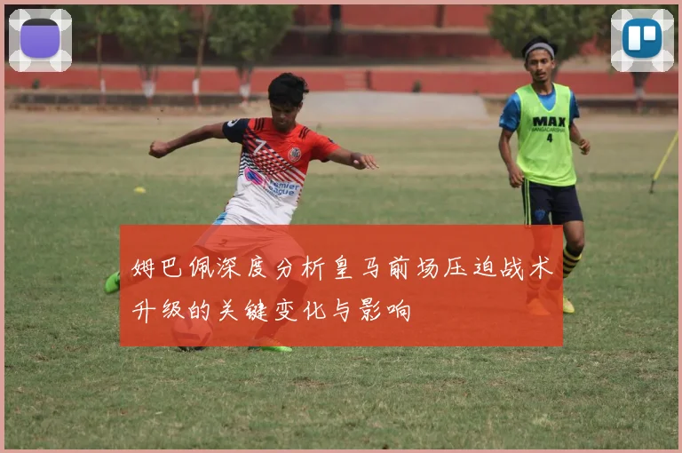 姆巴佩深度分析皇马前场压迫战术升级的关键变化与影响