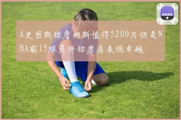 A史密斯称詹姆斯值得5200万仍是NBA前15球员并称票房表现卓越