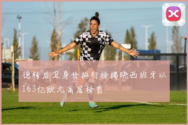 德转后卫身价排行榜揭晓西班牙以163亿欧元高居榜首