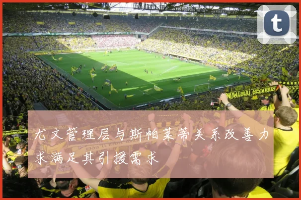 尤文管理层与斯帕莱蒂关系改善力求满足其引援需求
