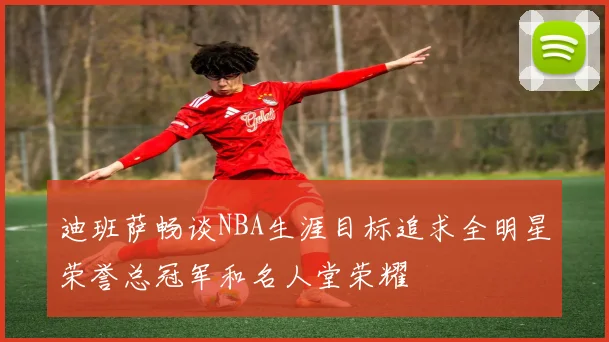 迪班萨畅谈NBA生涯目标追求全明星荣誉总冠军和名人堂荣耀