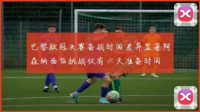 巴黎欧冠决赛备战时间差异显著阿森纳面临挑战仅有六天准备时间