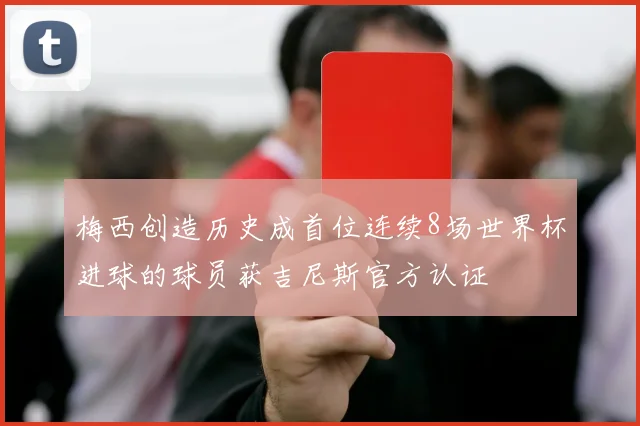 梅西创造历史成首位连续8场世界杯进球的球员获吉尼斯官方认证