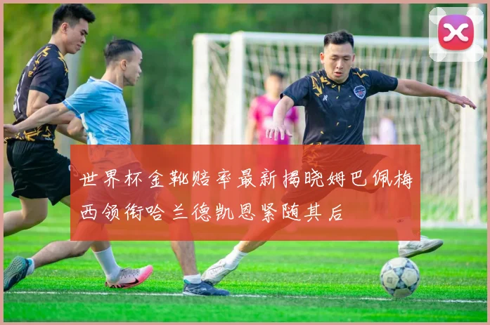 世界杯金靴赔率最新揭晓姆巴佩梅西领衔哈兰德凯恩紧随其后