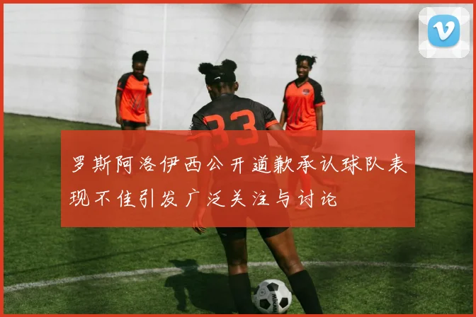 罗斯阿洛伊西公开道歉承认球队表现不佳引发广泛关注与讨论