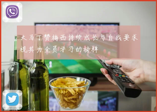 大马丁赞梅西持续成长与自我要求视其为全员学习的榜样