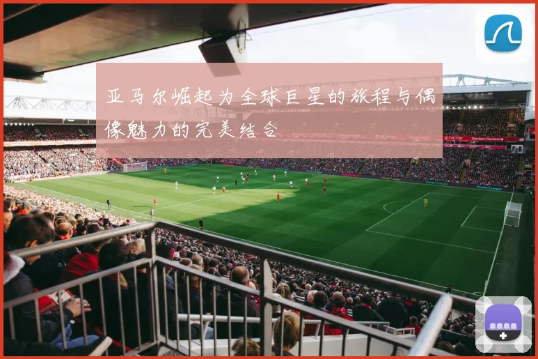 亚马尔崛起为全球巨星的旅程与偶像魅力的完美结合