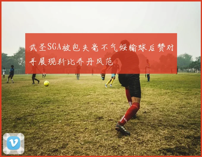 武圣SGA被包夹毫不气馁输球后赞对手展现科比乔丹风范