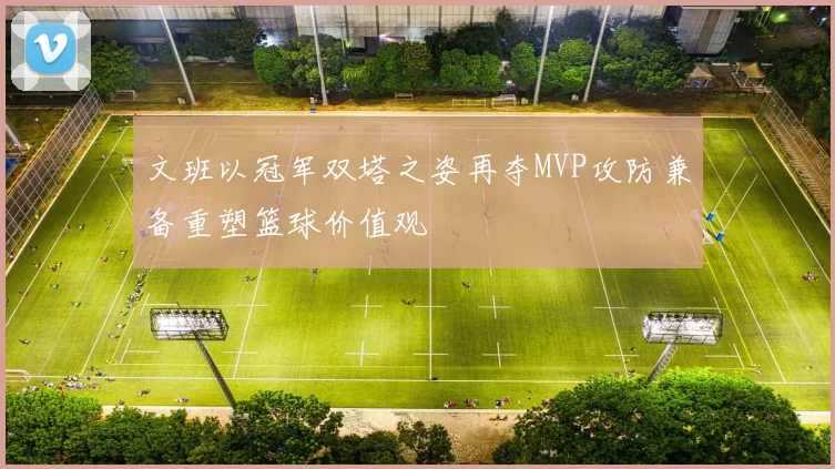 文班以冠军双塔之姿再夺MVP攻防兼备重塑篮球价值观