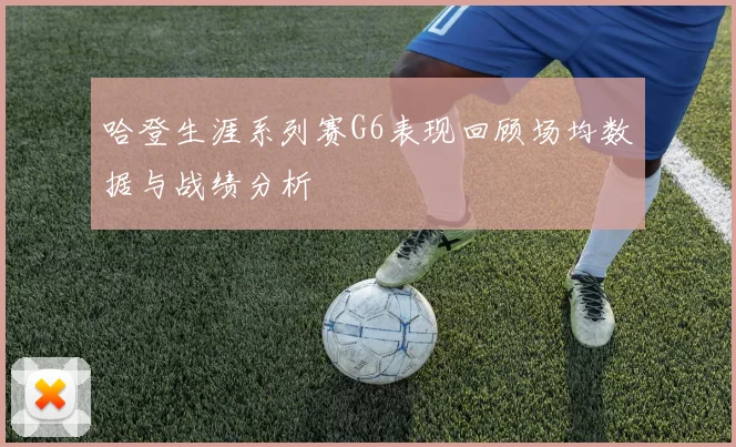 哈登生涯系列赛G6表现回顾场均数据与战绩分析