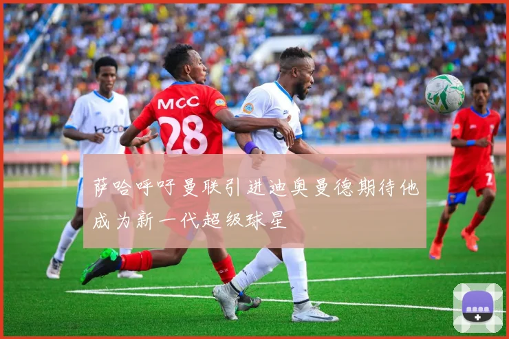 萨哈呼吁曼联引进迪奥曼德期待他成为新一代超级球星