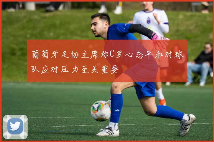 葡萄牙足协主席称C罗心态平和对球队应对压力至关重要