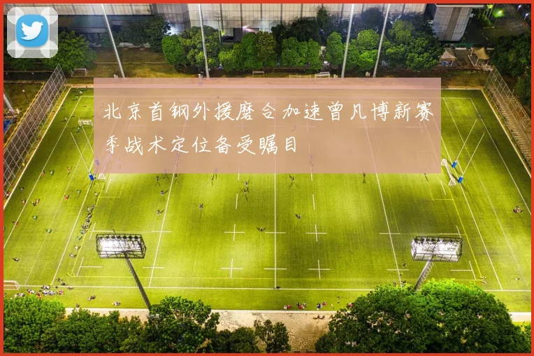 北京首钢外援磨合加速曾凡博新赛季战术定位备受瞩目