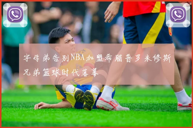 字母弟告别NBA加盟希腊普罗米修斯兄弟篮球时代落幕