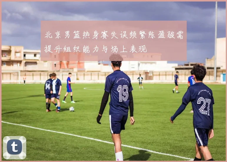 北京男篮热身赛失误频繁陈盈骏需提升组织能力与场上表现