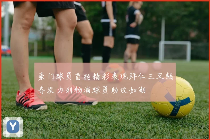 豪门球员首轮精彩表现拜仁三叉戟齐发力利物浦球员助攻如潮
