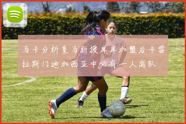马卡分析皇马新援库库加盟后卡雷拉斯门迪加西亚中必有一人离队