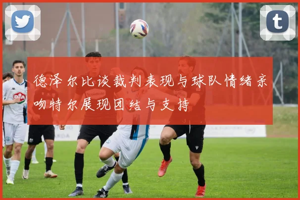 德泽尔比谈裁判表现与球队情绪亲吻特尔展现团结与支持