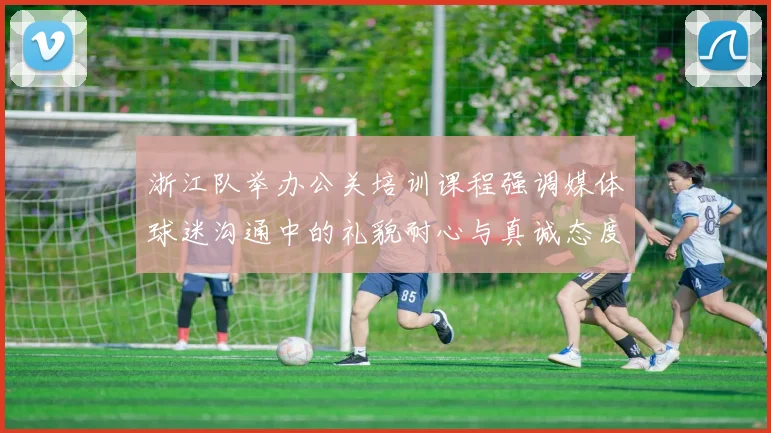 浙江队举办公关培训课程强调媒体球迷沟通中的礼貌耐心与真诚态度