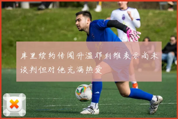 库里续约传闻升温邓利维表示尚未谈判但对他充满热爱