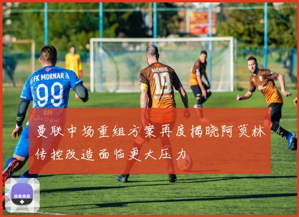 曼联中场重组方案再度揭晓阿莫林传控改造面临更大压力