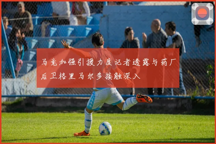 马竞加强引援力度记者透露与药厂后卫格里马尔多接触深入